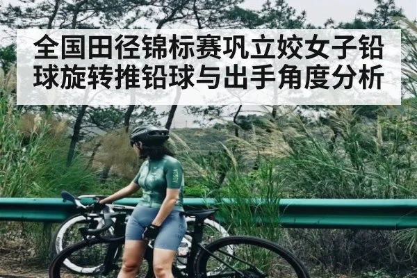 全国田径锦标赛巩立姣女子铅球旋转推铅球与出手角度分析